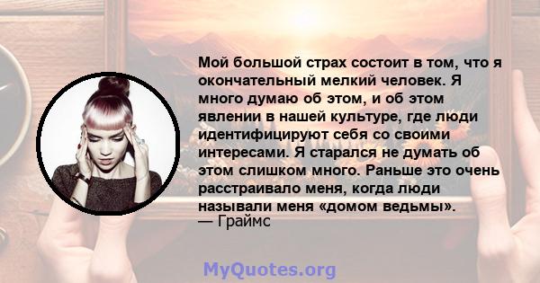 Мой большой страх состоит в том, что я окончательный мелкий человек. Я много думаю об этом, и об этом явлении в нашей культуре, где люди идентифицируют себя со своими интересами. Я старался не думать об этом слишком