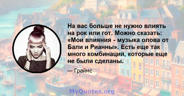 На вас больше не нужно влиять на рок или гот. Можно сказать: «Мои влияния - музыка олова от Бали и Рианны». Есть еще так много комбинаций, которые еще не были сделаны.