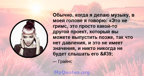 Обычно, когда я делаю музыку, в моей голове я говорю: «Это не гримс, это просто какой-то другой проект, который вы можете выпустить позже, так что нет давления, и это не имеет значения, и никто никогда не будет слышать