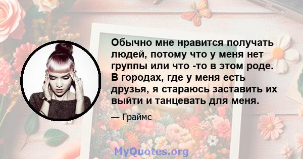 Обычно мне нравится получать людей, потому что у меня нет группы или что -то в этом роде. В городах, где у меня есть друзья, я стараюсь заставить их выйти и танцевать для меня.