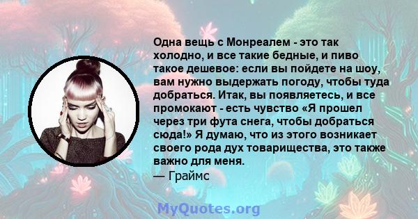 Одна вещь с Монреалем - это так холодно, и все такие бедные, и пиво такое дешевое: если вы пойдете на шоу, вам нужно выдержать погоду, чтобы туда добраться. Итак, вы появляетесь, и все промокают - есть чувство «Я прошел 