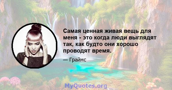 Самая ценная живая вещь для меня - это когда люди выглядят так, как будто они хорошо проводят время.