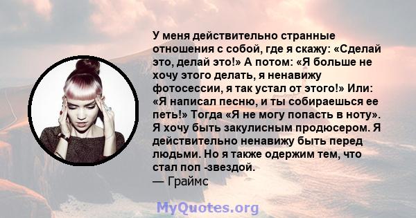 У меня действительно странные отношения с собой, где я скажу: «Сделай это, делай это!» А потом: «Я больше не хочу этого делать, я ненавижу фотосессии, я так устал от этого!» Или: «Я написал песню, и ты собираешься ее