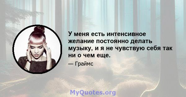 У меня есть интенсивное желание постоянно делать музыку, и я не чувствую себя так ни о чем еще.