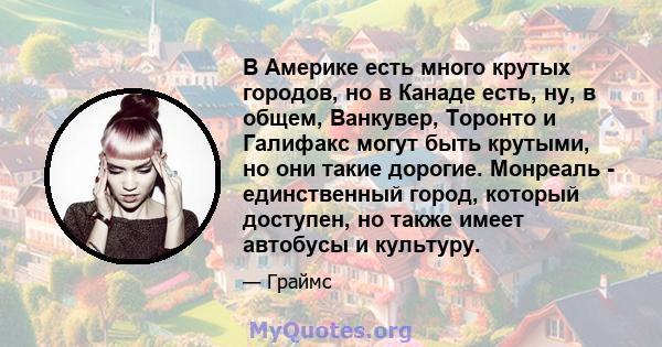 В Америке есть много крутых городов, но в Канаде есть, ну, в общем, Ванкувер, Торонто и Галифакс могут быть крутыми, но они такие дорогие. Монреаль - единственный город, который доступен, но также имеет автобусы и