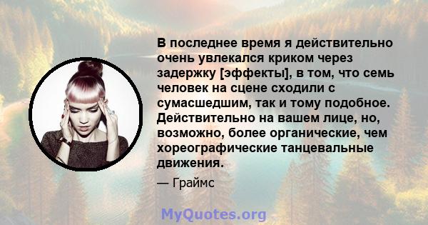 В последнее время я действительно очень увлекался криком через задержку [эффекты], в том, что семь человек на сцене сходили с сумасшедшим, так и тому подобное. Действительно на вашем лице, но, возможно, более