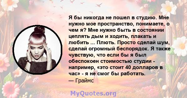 Я бы никогда не пошел в студию. Мне нужно мое пространство, понимаете, о чем я? Мне нужно быть в состоянии цеплять дым и ходить, плакать и любить ... Плють. Просто сделай шум, сделай огромный беспорядок. Я также