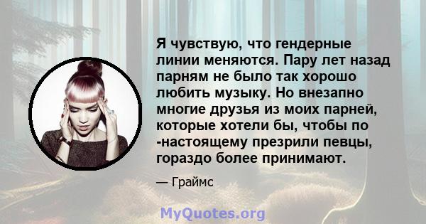 Я чувствую, что гендерные линии меняются. Пару лет назад парням не было так хорошо любить музыку. Но внезапно многие друзья из моих парней, которые хотели бы, чтобы по -настоящему презрили певцы, гораздо более принимают.