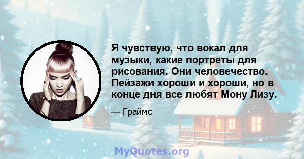 Я чувствую, что вокал для музыки, какие портреты для рисования. Они человечество. Пейзажи хороши и хороши, но в конце дня все любят Мону Лизу.