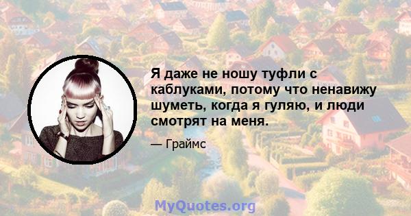 Я даже не ношу туфли с каблуками, потому что ненавижу шуметь, когда я гуляю, и люди смотрят на меня.