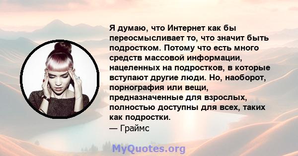 Я думаю, что Интернет как бы переосмысливает то, что значит быть подростком. Потому что есть много средств массовой информации, нацеленных на подростков, в которые вступают другие люди. Но, наоборот, порнография или