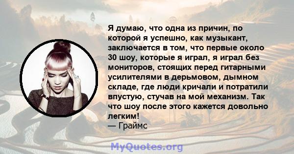 Я думаю, что одна из причин, по которой я успешно, как музыкант, заключается в том, что первые около 30 шоу, которые я играл, я играл без мониторов, стоящих перед гитарными усилителями в дерьмовом, дымном складе, где