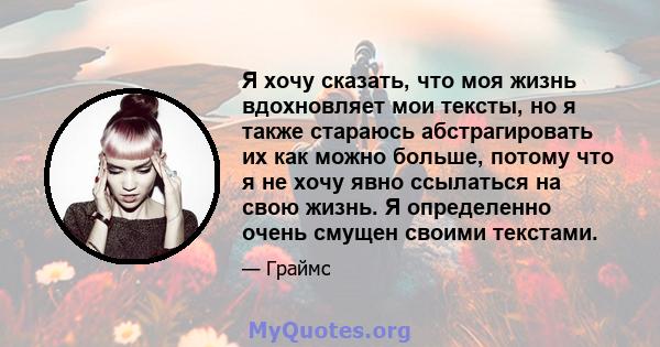 Я хочу сказать, что моя жизнь вдохновляет мои тексты, но я также стараюсь абстрагировать их как можно больше, потому что я не хочу явно ссылаться на свою жизнь. Я определенно очень смущен своими текстами.