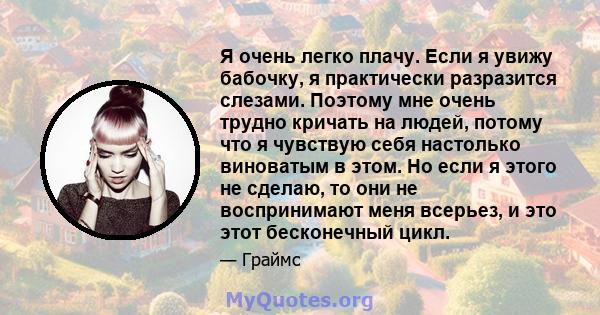 Я очень легко плачу. Если я увижу бабочку, я практически разразится слезами. Поэтому мне очень трудно кричать на людей, потому что я чувствую себя настолько виноватым в этом. Но если я этого не сделаю, то они не