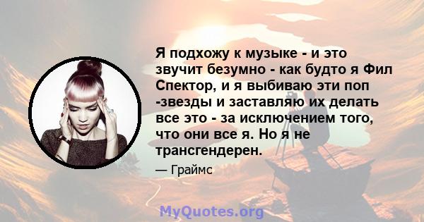 Я подхожу к музыке - и это звучит безумно - как будто я Фил Спектор, и я выбиваю эти поп -звезды и заставляю их делать все это - за исключением того, что они все я. Но я не трансгендерен.