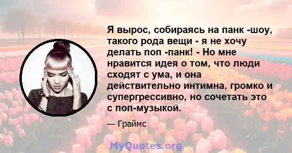 Я вырос, собираясь на панк -шоу, такого рода вещи - я не хочу делать поп -панк! - Но мне нравится идея о том, что люди сходят с ума, и она действительно интимна, громко и супергрессивно, но сочетать это с поп-музыкой.