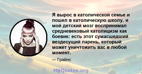 Я вырос в католической семье и пошел в католическую школу, и мой детский мозг воспринимал средневековый католицизм как боевик: есть этот сумасшедший вездесущий парень, который может уничтожить вас в любой момент.