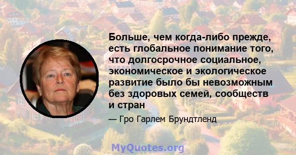 Больше, чем когда-либо прежде, есть глобальное понимание того, что долгосрочное социальное, экономическое и экологическое развитие было бы невозможным без здоровых семей, сообществ и стран