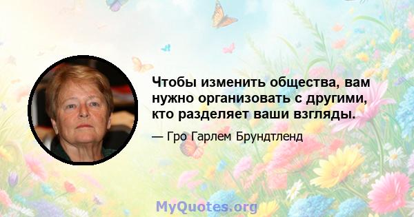 Чтобы изменить общества, вам нужно организовать с другими, кто разделяет ваши взгляды.