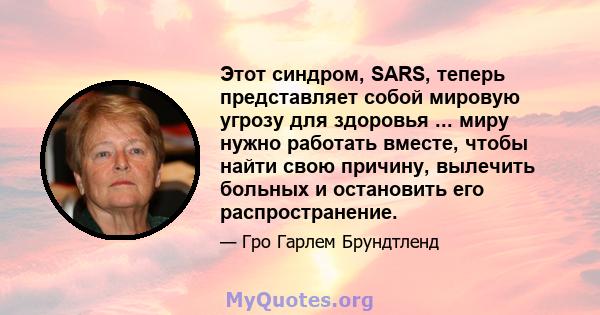 Этот синдром, SARS, теперь представляет собой мировую угрозу для здоровья ... миру нужно работать вместе, чтобы найти свою причину, вылечить больных и остановить его распространение.