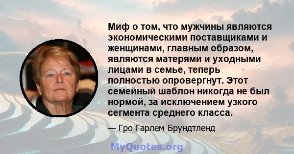 Миф о том, что мужчины являются экономическими поставщиками и женщинами, главным образом, являются матерями и уходными лицами в семье, теперь полностью опровергнут. Этот семейный шаблон никогда не был нормой, за