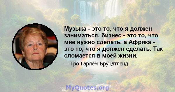 Музыка - это то, что я должен заниматься, бизнес - это то, что мне нужно сделать, а Африка - это то, что я должен сделать. Так сломается в моей жизни.