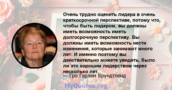 Очень трудно оценить лидера в очень краткосрочной перспективе, потому что, чтобы быть лидером, вы должны иметь возможность иметь долгосрочную перспективу. Вы должны иметь возможность нести изменения, которые занимают