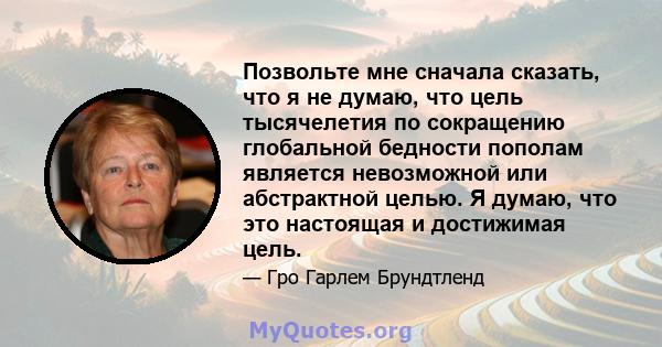 Позвольте мне сначала сказать, что я не думаю, что цель тысячелетия по сокращению глобальной бедности пополам является невозможной или абстрактной целью. Я думаю, что это настоящая и достижимая цель.