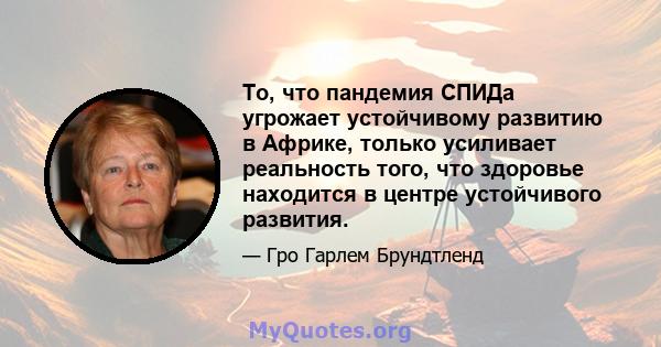 То, что пандемия СПИДа угрожает устойчивому развитию в Африке, только усиливает реальность того, что здоровье находится в центре устойчивого развития.