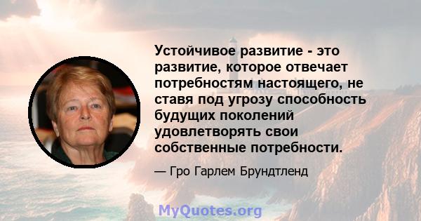 Устойчивое развитие - это развитие, которое отвечает потребностям настоящего, не ставя под угрозу способность будущих поколений удовлетворять свои собственные потребности.