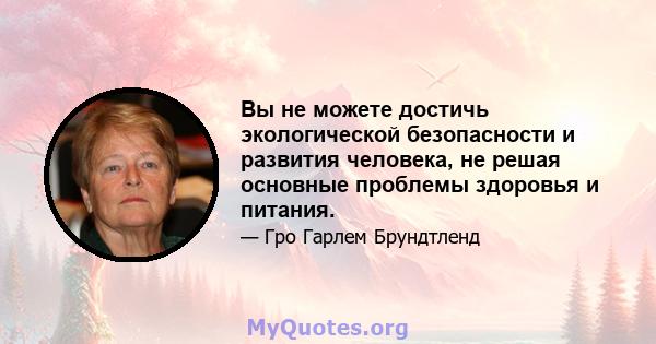 Вы не можете достичь экологической безопасности и развития человека, не решая основные проблемы здоровья и питания.