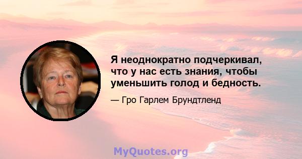 Я неоднократно подчеркивал, что у нас есть знания, чтобы уменьшить голод и бедность.