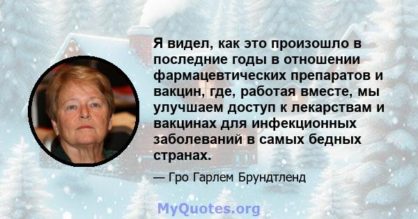 Я видел, как это произошло в последние годы в отношении фармацевтических препаратов и вакцин, где, работая вместе, мы улучшаем доступ к лекарствам и вакцинах для инфекционных заболеваний в самых бедных странах.