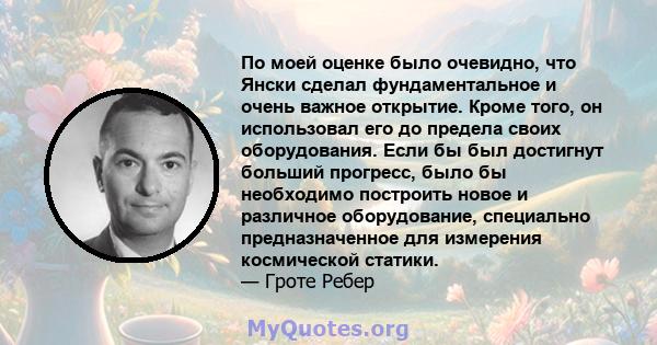 По моей оценке было очевидно, что Янски сделал фундаментальное и очень важное открытие. Кроме того, он использовал его до предела своих оборудования. Если бы был достигнут больший прогресс, было бы необходимо построить