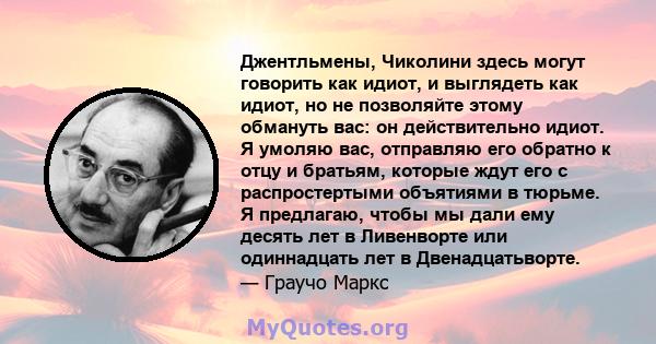 Джентльмены, Чиколини здесь могут говорить как идиот, и выглядеть как идиот, но не позволяйте этому обмануть вас: он действительно идиот. Я умоляю вас, отправляю его обратно к отцу и братьям, которые ждут его с