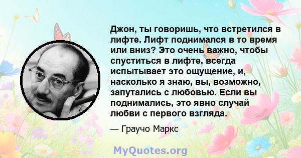 Джон, ты говоришь, что встретился в лифте. Лифт поднимался в то время или вниз? Это очень важно, чтобы спуститься в лифте, всегда испытывает это ощущение, и, насколько я знаю, вы, возможно, запутались с любовью. Если вы 