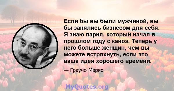 Если бы вы были мужчиной, вы бы занялись бизнесом для себя. Я знаю парня, который начал в прошлом году с каноэ. Теперь у него больше женщин, чем вы можете встряхнуть, если это ваша идея хорошего времени.