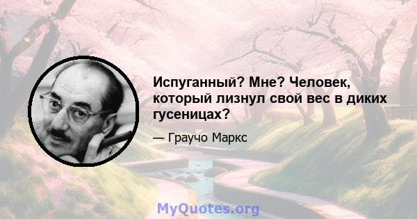 Испуганный? Мне? Человек, который лизнул свой вес в диких гусеницах?