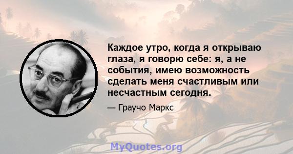 Каждое утро, когда я открываю глаза, я говорю себе: я, а не события, имею возможность сделать меня счастливым или несчастным сегодня.