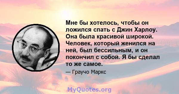 Мне бы хотелось, чтобы он ложился спать с Джин Харлоу. Она была красивой широкой. Человек, который женился на ней, был бессильным, и он покончил с собой. Я бы сделал то же самое.