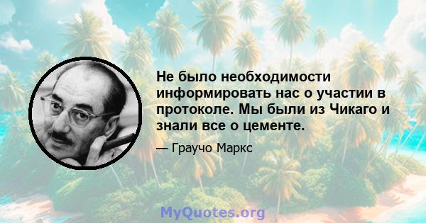 Не было необходимости информировать нас о участии в протоколе. Мы были из Чикаго и знали все о цементе.