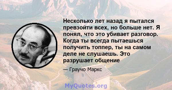 Несколько лет назад я пытался превзойти всех, но больше нет. Я понял, что это убивает разговор. Когда ты всегда пытаешься получить топпер, ты на самом деле не слушаешь. Это разрушает общение