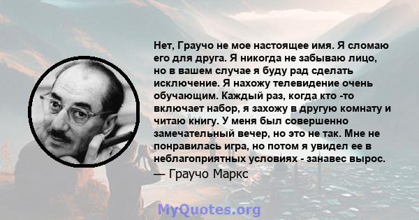 Нет, Граучо не мое настоящее имя. Я сломаю его для друга. Я никогда не забываю лицо, но в вашем случае я буду рад сделать исключение. Я нахожу телевидение очень обучающим. Каждый раз, когда кто -то включает набор, я