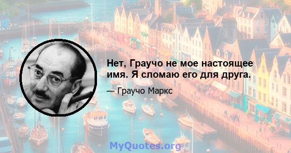 Нет, Граучо не мое настоящее имя. Я сломаю его для друга.