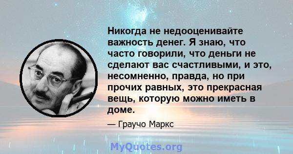 Никогда не недооценивайте важность денег. Я знаю, что часто говорили, что деньги не сделают вас счастливыми, и это, несомненно, правда, но при прочих равных, это прекрасная вещь, которую можно иметь в доме.