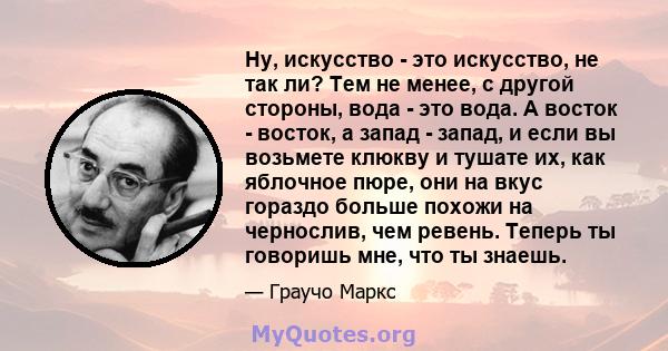 Ну, искусство - это искусство, не так ли? Тем не менее, с другой стороны, вода - это вода. А восток - восток, а запад - запад, и если вы возьмете клюкву и тушате их, как яблочное пюре, они на вкус гораздо больше похожи