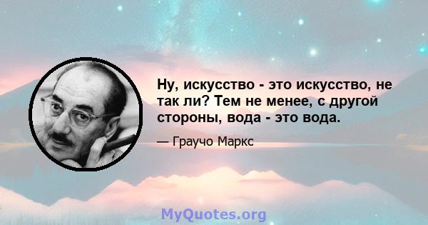 Ну, искусство - это искусство, не так ли? Тем не менее, с другой стороны, вода - это вода.