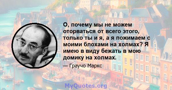 О, почему мы не можем оторваться от всего этого, только ты и я, а я пожимаем с моими блохами на холмах? Я имею в виду бежать в мою домику на холмах.