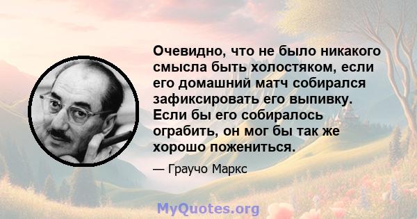 Очевидно, что не было никакого смысла быть холостяком, если его домашний матч собирался зафиксировать его выпивку. Если бы его собиралось ограбить, он мог бы так же хорошо пожениться.