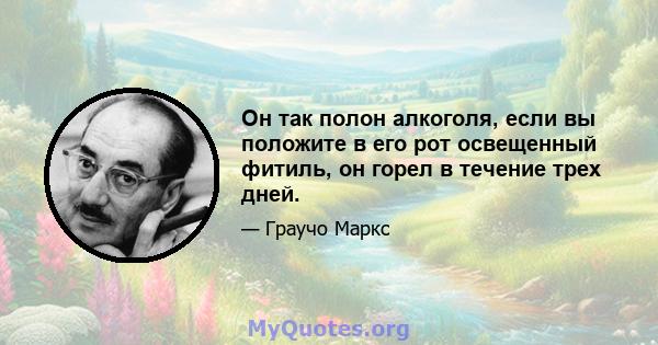 Он так полон алкоголя, если вы положите в его рот освещенный фитиль, он горел в течение трех дней.